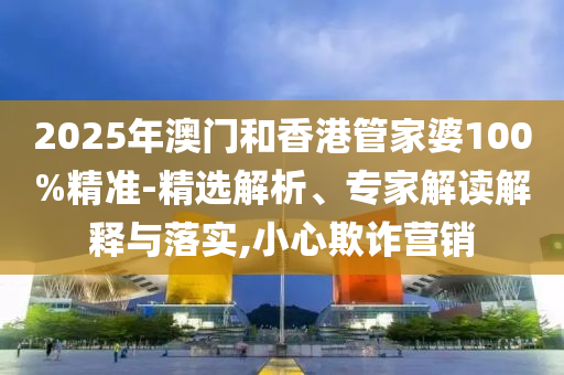 2025年澳門和香港管家婆100%精準-精選解析、專家解讀解釋與落實,小心欺詐營銷