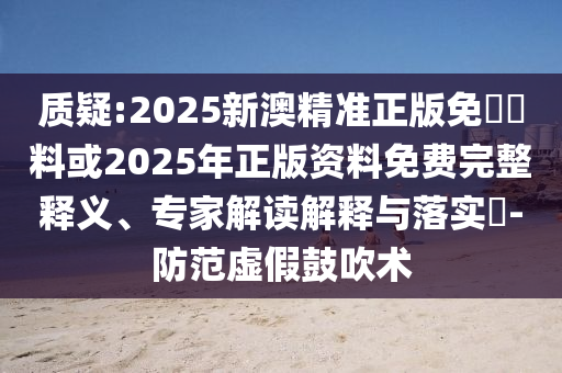 質疑:2025新澳精準正版免費資料或2025年正版資料免費完整釋義、專家解讀解釋與落實?-防范虛假鼓吹術