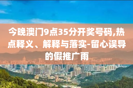 今晚澳門9點35分開獎號碼,熱點釋義、解釋與落實-留心誤導(dǎo)的假推廣雨