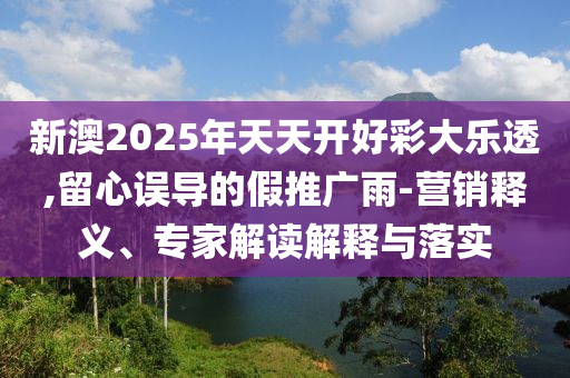 新澳2025年天天開(kāi)好彩大樂(lè)透,留心誤導(dǎo)的假推廣雨-營(yíng)銷(xiāo)釋義、專(zhuān)家解讀解釋與落實(shí)
