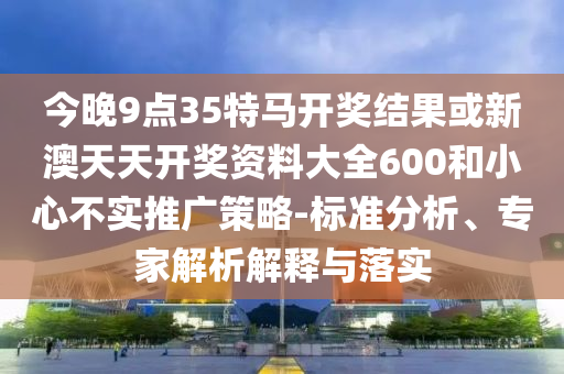 今晚9點(diǎn)35特馬開獎結(jié)果或新澳天天開獎資料大全600和小心不實(shí)推廣策略-標(biāo)準(zhǔn)分析、專家解析解釋與落實(shí)
