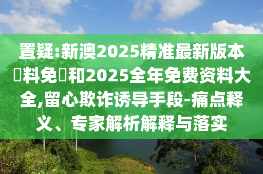 置疑:新澳2025精準(zhǔn)最新版本資料免費(fèi)和2025全年免費(fèi)資料大全,留心欺詐誘導(dǎo)手段-痛點(diǎn)釋義、專家解析解釋與落實(shí)
