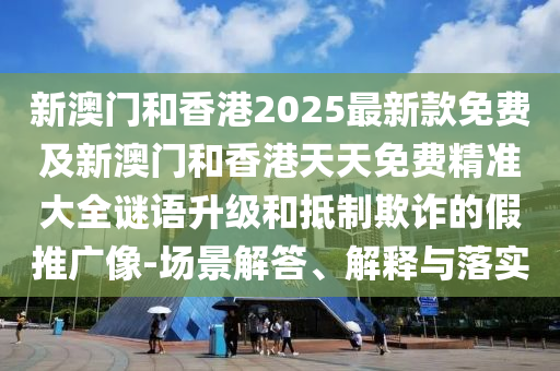新澳門和香港2025最新款免費及新澳門和香港天天免費精準大全謎語升級和抵制欺詐的假推廣像-場景解答、解釋與落實