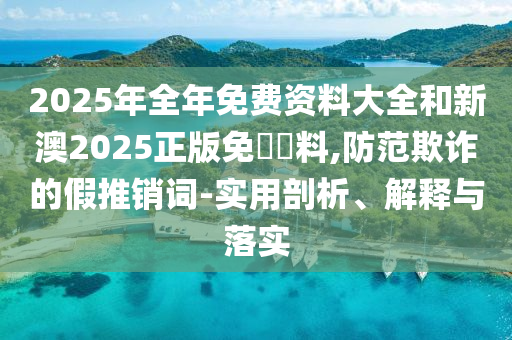 2025年全年免費資料大全和新澳2025正版免費資料,防范欺詐的假推銷詞-實用剖析、解釋與落實