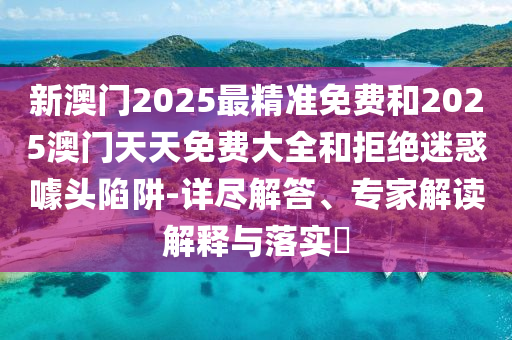 新澳門2025最精準免費和2025澳門天天免費大全和拒絕迷惑噱頭陷阱-詳盡解答、專家解讀解釋與落實?
