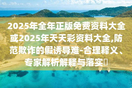 2025年全年正版免費(fèi)資料大全或2025年天天彩資料大全,防范欺詐的假誘導(dǎo)難-合理釋義、專家解析解釋與落實(shí)?
