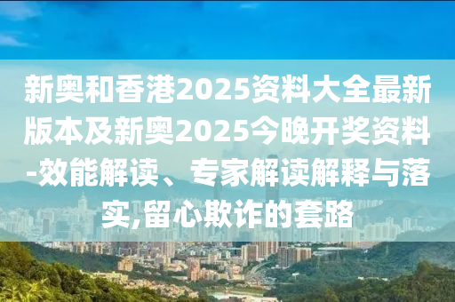 新奧和香港2025資料大全最新版本及新奧2025今晚開獎(jiǎng)資料-效能解讀、專家解讀解釋與落實(shí),留心欺詐的套路