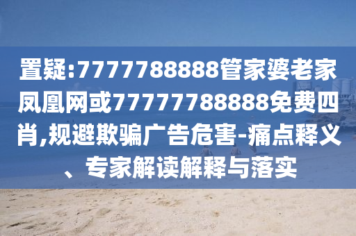 置疑:7777788888管家婆老家鳳凰網(wǎng)或77777788888免費(fèi)四肖,規(guī)避欺騙廣告危害-痛點(diǎn)釋義、專家解讀解釋與落實