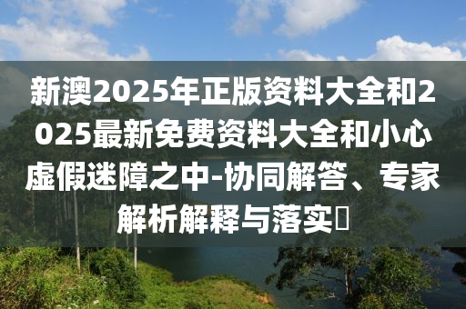 新澳2025年正版資料大全和2025最新免費(fèi)資料大全和小心虛假迷障之中-協(xié)同解答、專家解析解釋與落實(shí)?