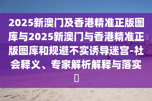 2025新澳門及香港精準正版圖庫與2025新澳門與香港精準正版圖庫和規(guī)避不實誘導迷宮-社會釋義、專家解析解釋與落實?