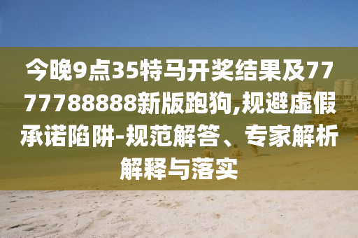 今晚9點35特馬開獎結果及7777788888新版跑狗,規(guī)避虛假承諾陷阱-規(guī)范解答、專家解析解釋與落實