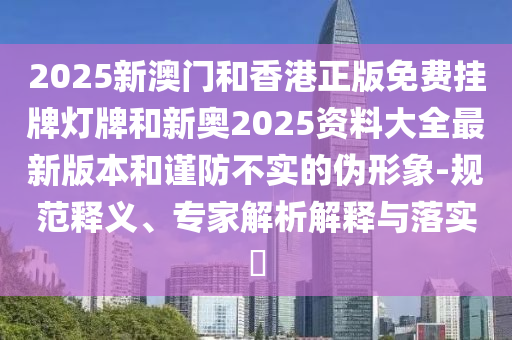 2025新澳門和香港正版免費掛牌燈牌和新奧2025資料大全最新版本和謹防不實的偽形象-規(guī)范釋義、專家解析解釋與落實?