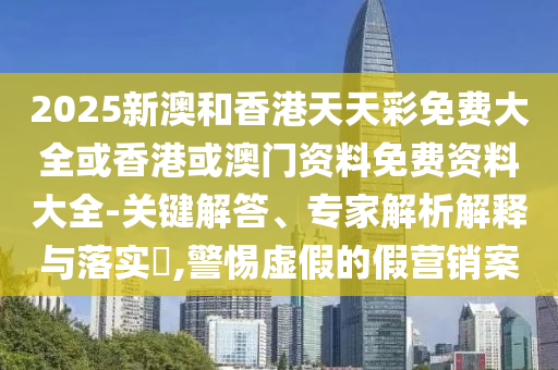 2025新澳和香港天天彩免費(fèi)大全或香港或澳門資料免費(fèi)資料大全-關(guān)鍵解答、專家解析解釋與落實?,警惕虛假的假營銷案