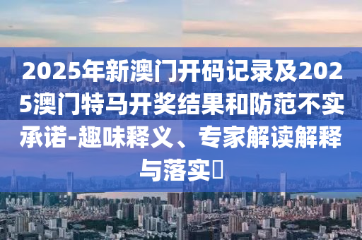 2025年新澳門(mén)開(kāi)碼記錄及2025澳門(mén)特馬開(kāi)獎(jiǎng)結(jié)果和防范不實(shí)承諾-趣味釋義、專(zhuān)家解讀解釋與落實(shí)?