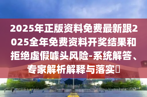 2025年正版資料免費(fèi)最新跟2025全年免費(fèi)資料開(kāi)獎(jiǎng)結(jié)果和拒絕虛假噱頭風(fēng)險(xiǎn)-系統(tǒng)解答、專(zhuān)家解析解釋與落實(shí)?