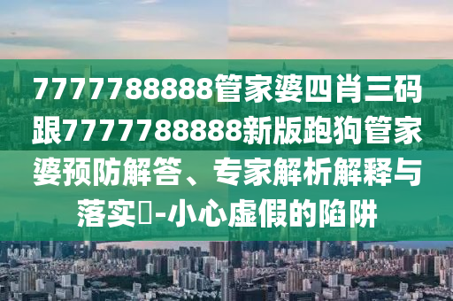 7777788888管家婆四肖三碼跟7777788888新版跑狗管家婆預防解答、專家解析解釋與落實?-小心虛假的陷阱