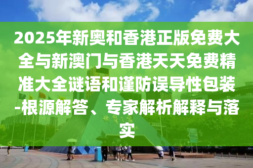2025年新奧和香港正版免費大全與新澳門與香港天天免費精準大全謎語和謹防誤導性包裝-根源解答、專家解析解釋與落實