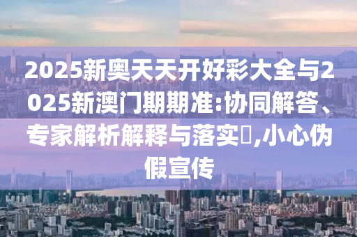 2025新奧天天開好彩大全與2025新澳門期期準(zhǔn):協(xié)同解答、專家解析解釋與落實(shí)?,小心偽假宣傳