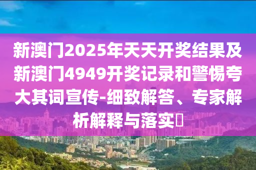 新澳門2025年天天開獎結(jié)果及新澳門4949開獎記錄和警惕夸大其詞宣傳-細致解答、專家解析解釋與落實?
