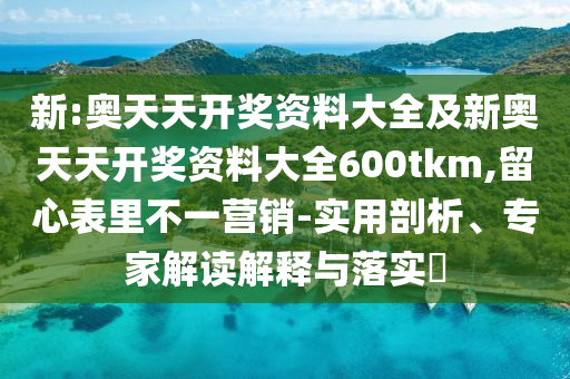 新:奧天天開(kāi)獎(jiǎng)資料大全及新奧天天開(kāi)獎(jiǎng)資料大全600tkm,留心表里不一營(yíng)銷-實(shí)用剖析、專家解讀解釋與落實(shí)?