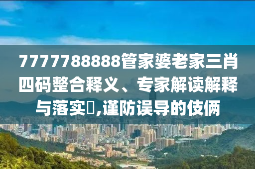 7777788888管家婆老家三肖四碼整合釋義、專家解讀解釋與落實?,謹防誤導的伎倆