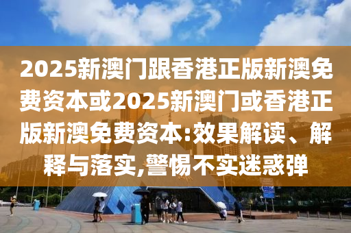 2025新澳門(mén)跟香港正版新澳免費(fèi)資本或2025新澳門(mén)或香港正版新澳免費(fèi)資本:效果解讀、解釋與落實(shí),警惕不實(shí)迷惑彈