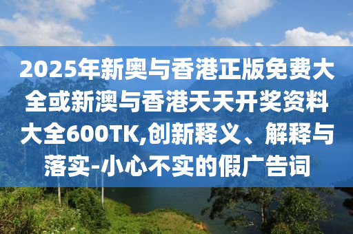 2025年新奧與香港正版免費大全或新澳與香港天天開獎資料大全600TK,創(chuàng)新釋義、解釋與落實-小心不實的假廣告詞