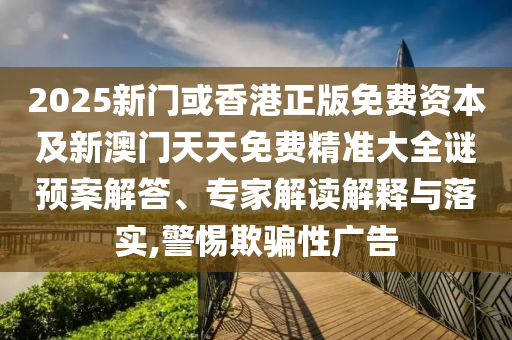 2025新門或香港正版免費(fèi)資本及新澳門天天免費(fèi)精準(zhǔn)大全謎預(yù)案解答、專家解讀解釋與落實(shí),警惕欺騙性廣告