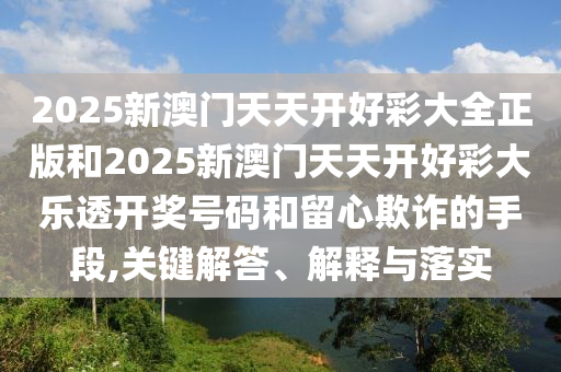 2025新澳門天天開好彩大全正版和2025新澳門天天開好彩大樂透開獎號碼和留心欺詐的手段,關鍵解答、解釋與落實