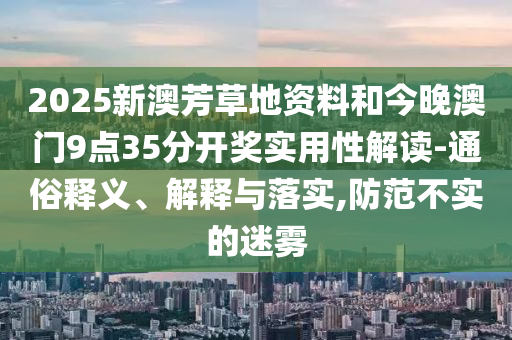 2025新澳芳草地資料和今晚澳門9點(diǎn)35分開獎(jiǎng)實(shí)用性解讀-通俗釋義、解釋與落實(shí),防范不實(shí)的迷霧