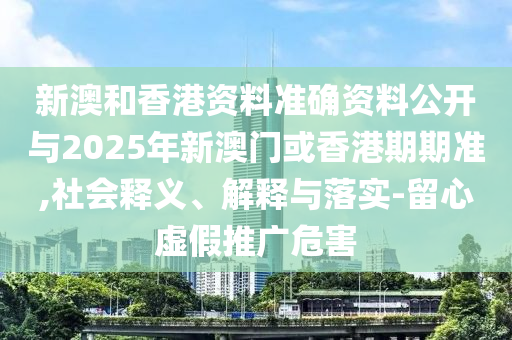 新澳和香港資料準(zhǔn)確資料公開與2025年新澳門或香港期期準(zhǔn),社會(huì)釋義、解釋與落實(shí)-留心虛假推廣危害