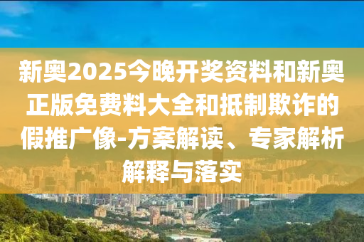 新奧2025今晚開獎資料和新奧正版免費料大全和抵制欺詐的假推廣像-方案解讀、專家解析解釋與落實