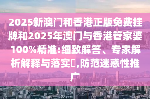 2025新澳門和香港正版免費掛牌和2025年澳門與香港管家婆100%精準:細致解答、專家解析解釋與落實?,防范迷惑性推廣
