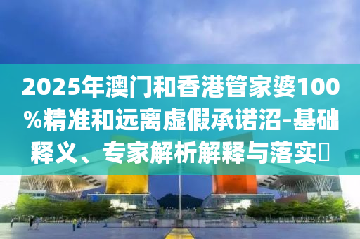 2025年澳門和香港管家婆100%精準和遠離虛假承諾沼-基礎釋義、專家解析解釋與落實?