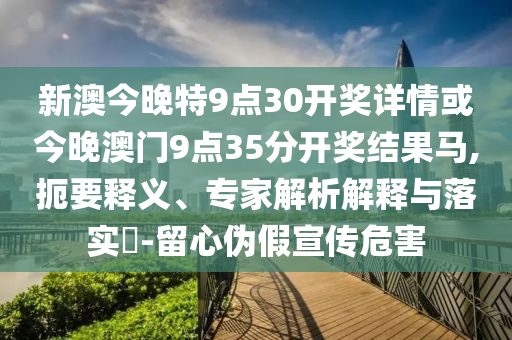 新澳今晚特9點30開獎詳情或今晚澳門9點35分開獎結(jié)果馬,扼要釋義、專家解析解釋與落實?-留心偽假宣傳危害
