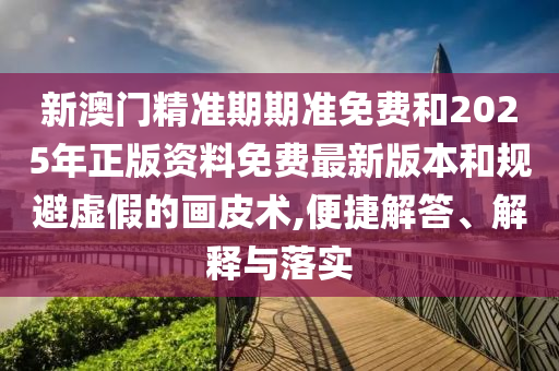 新澳門精準期期準免費和2025年正版資料免費最新版本和規(guī)避虛假的畫皮術,便捷解答、解釋與落實