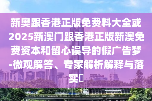 新奧跟香港正版免費(fèi)料大全或2025新澳門跟香港正版新澳免費(fèi)資本和留心誤導(dǎo)的假?gòu)V告夢(mèng)-微觀解答、專家解析解釋與落實(shí)?
