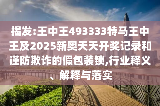 揭發(fā):王中王493333特馬王中王及2025新奧天天開(kāi)獎(jiǎng)記錄和謹(jǐn)防欺詐的假包裝鎖,行業(yè)釋義、解釋與落實(shí)