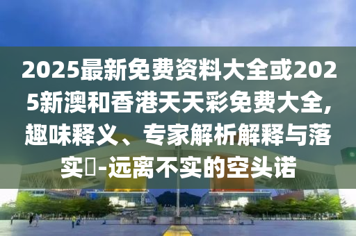 2025最新免費(fèi)資料大全或2025新澳和香港天天彩免費(fèi)大全,趣味釋義、專家解析解釋與落實(shí)?-遠(yuǎn)離不實(shí)的空頭諾