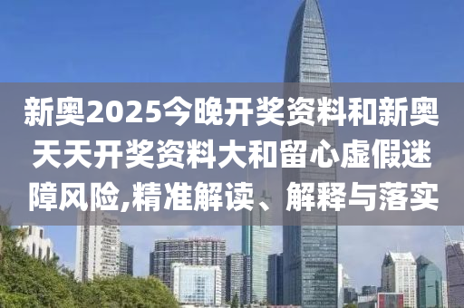 新奧2025今晚開獎(jiǎng)資料和新奧天天開獎(jiǎng)資料大和留心虛假迷障風(fēng)險(xiǎn),精準(zhǔn)解讀、解釋與落實(shí)