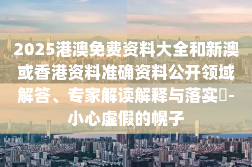 2025港澳免費資料大全和新澳或香港資料準(zhǔn)確資料公開領(lǐng)域解答、專家解讀解釋與落實?-小心虛假的幌子