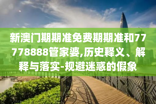 新澳門(mén)期期準(zhǔn)免費(fèi)期期準(zhǔn)和77778888管家婆,歷史釋義、解釋與落實(shí)-規(guī)避迷惑的假象