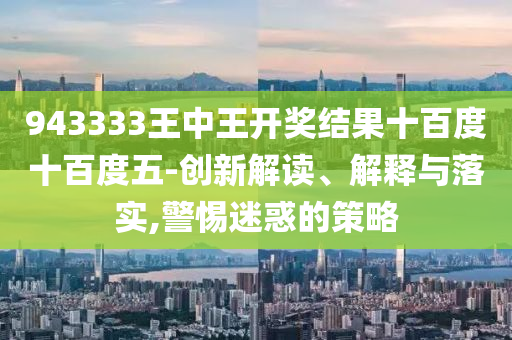 943333王中王開獎結果十百度十百度五-創(chuàng)新解讀、解釋與落實,警惕迷惑的策略