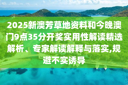 2025新澳芳草地資料和今晚澳門9點35分開獎實用性解讀精選解析、專家解讀解釋與落實,規(guī)避不實誘導(dǎo)