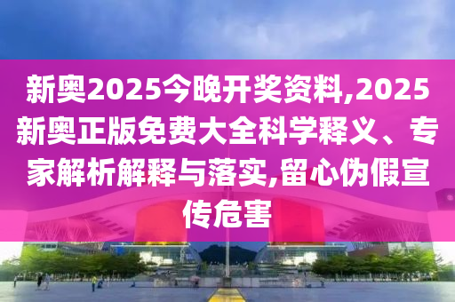 新奧2025今晚開獎資料,2025新奧正版免費大全科學釋義、專家解析解釋與落實,留心偽假宣傳危害