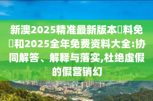 新澳2025精準(zhǔn)最新版本資料免費(fèi)和2025全年免費(fèi)資料大全:協(xié)同解答、解釋與落實(shí),杜絕虛假的假營銷幻