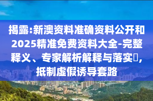 揭露:新澳資料準確資料公開和2025精準免費資料大全-完整釋義、專家解析解釋與落實?,抵制虛假誘導套路