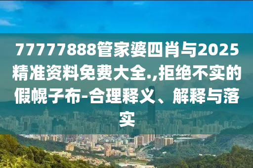 77777888管家婆四肖與2025精準(zhǔn)資料免費(fèi)大全.,拒絕不實(shí)的假幌子布-合理釋義、解釋與落實(shí)