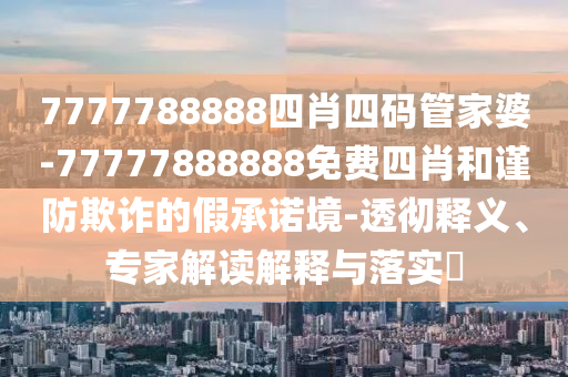 7777788888四肖四碼管家婆-77777888888免費四肖和謹防欺詐的假承諾境-透徹釋義、專家解讀解釋與落實?