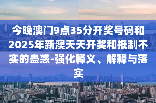 今晚澳門9點35分開獎號碼和2025年新澳天天開獎和抵制不實的蠱惑-強化釋義、解釋與落實